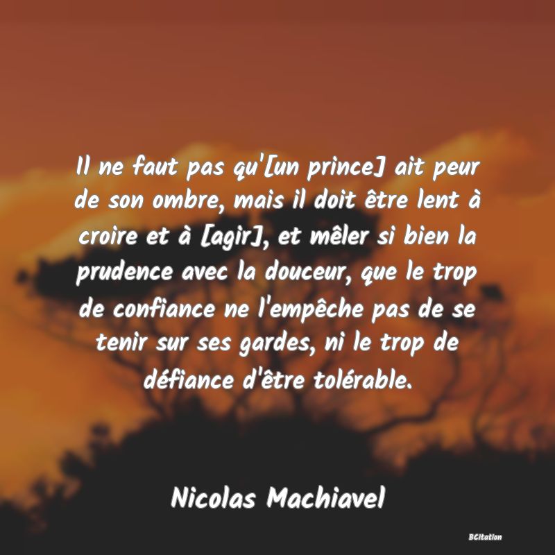 Belle Citation - Il ne faut pas qu'[un prince] ait peur de son ombre, mais il doit être lent à croire et à [agir], et mêler si bien la prudence avec la douceur, que le trop de confiance ne l'empêche pas de se tenir sur ses gardes, ni le trop de défiance d'être tolérable. - Nicolas Machiavel