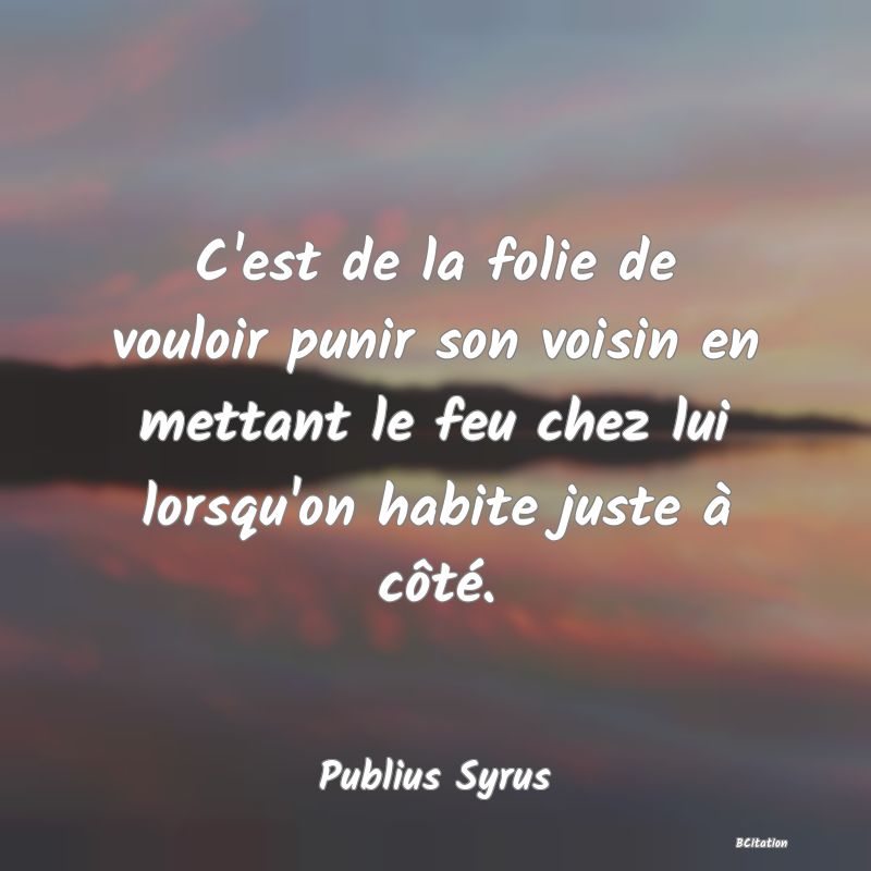 image de citation: C'est de la folie de vouloir punir son voisin en mettant le feu chez lui lorsqu'on habite juste à côté.