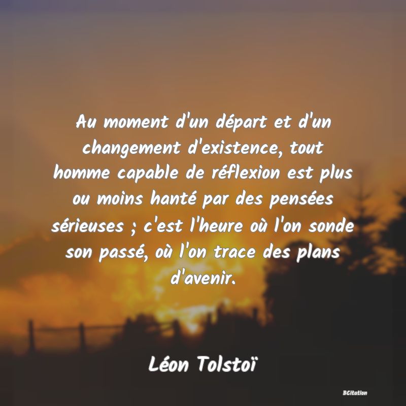 Belle Citation - Au moment d'un départ et d'un changement d'existence, tout homme capable de réflexion est plus ou moins hanté par des pensées sérieuses ; c'est l'heure où l'on sonde son passé, où l'on trace des plans d'avenir. - Léon Tolstoï