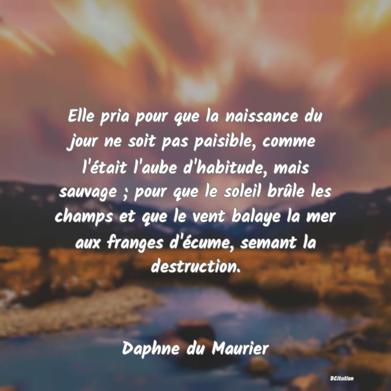 image de citation: Elle pria pour que la naissance du jour ne soit pas paisible, comme l'était l'aube d'habitude, mais sauvage ; pour que le soleil brûle les champs et que le vent balaye la mer aux franges d'écume, semant la destruction.