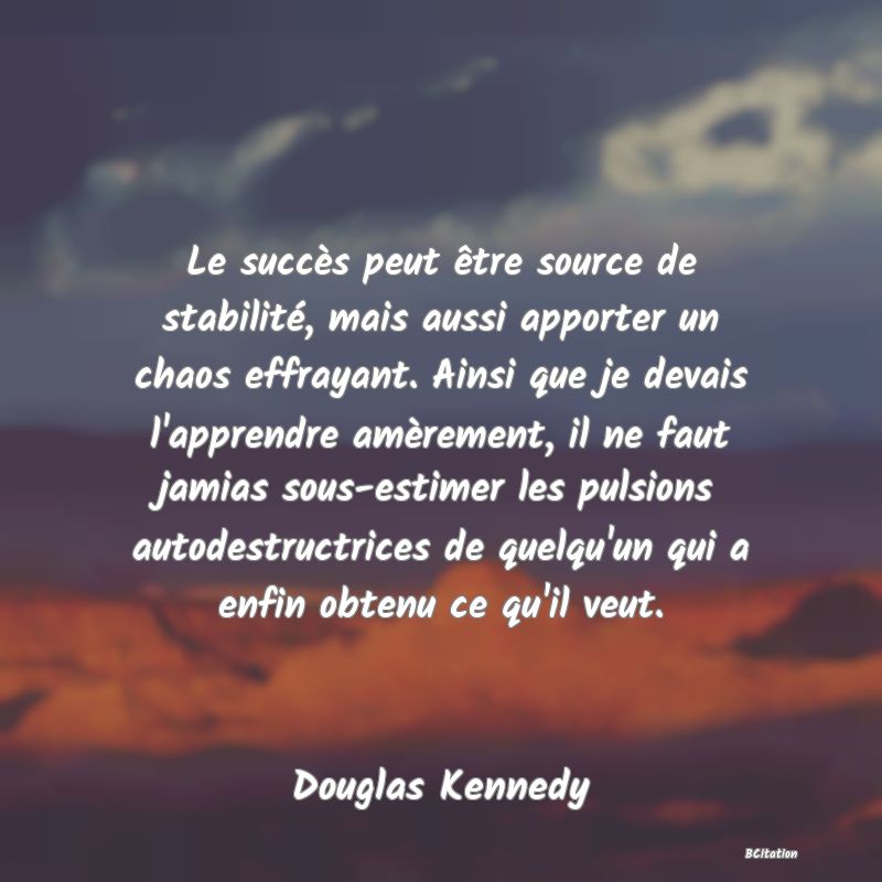 image de citation: Le succès peut être source de stabilité, mais aussi apporter un chaos effrayant. Ainsi que je devais l'apprendre amèrement, il ne faut jamias sous-estimer les pulsions autodestructrices de quelqu'un qui a enfin obtenu ce qu'il veut.