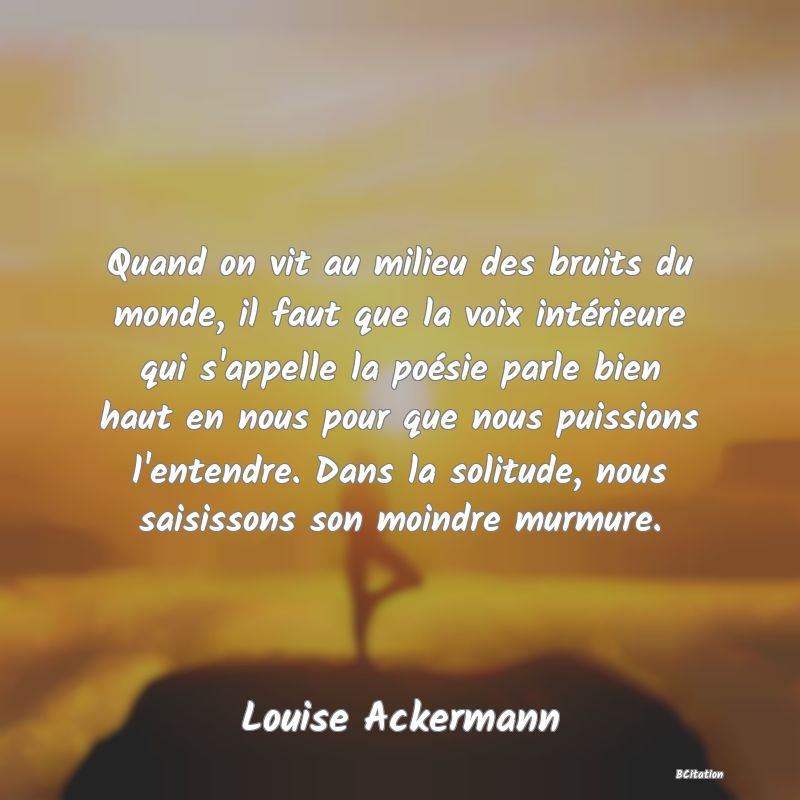 image de citation: Quand on vit au milieu des bruits du monde, il faut que la voix intérieure qui s'appelle la poésie parle bien haut en nous pour que nous puissions l'entendre. Dans la solitude, nous saisissons son moindre murmure.