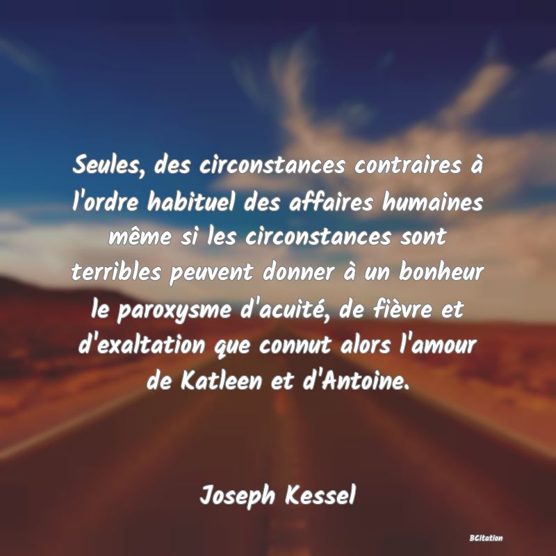 image de citation: Seules, des circonstances contraires à l'ordre habituel des affaires humaines même si les circonstances sont terribles peuvent donner à un bonheur le paroxysme d'acuité, de fièvre et d'exaltation que connut alors l'amour de Katleen et d'Antoine.