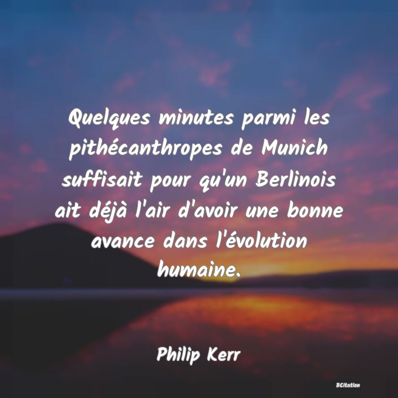 Belle Citation - Quelques minutes parmi les pithécanthropes de Munich suffisait pour qu'un Berlinois ait déjà l'air d'avoir une bonne avance dans l'évolution humaine. - Philip Kerr