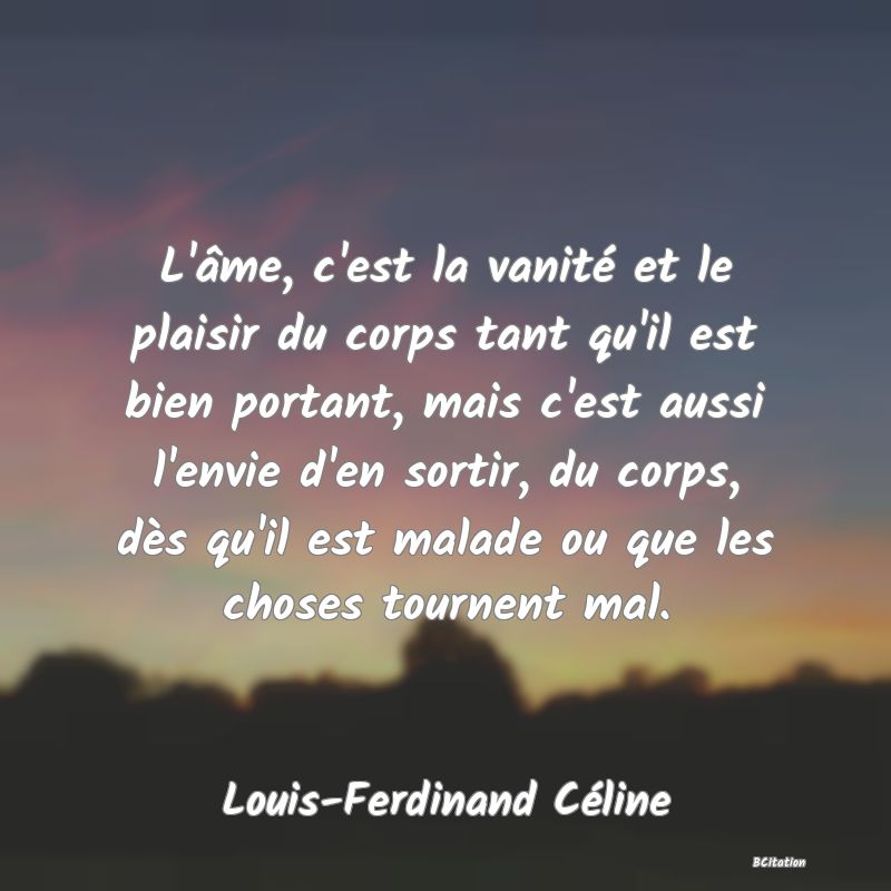 Belle Citation - L'âme, c'est la vanité et le plaisir du corps tant qu'il est bien portant, mais c'est aussi l'envie d'en sortir, du corps, dès qu'il est malade ou que les choses tournent mal. - Louis-Ferdinand Céline