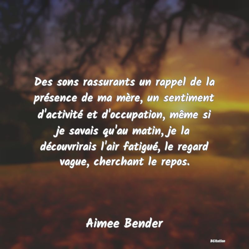 Belle Citation - Des sons rassurants un rappel de la présence de ma mère, un sentiment d'activité et d'occupation, même si je savais qu'au matin, je la découvrirais l'air fatigué, le regard vague, cherchant le repos. - Aimee Bender