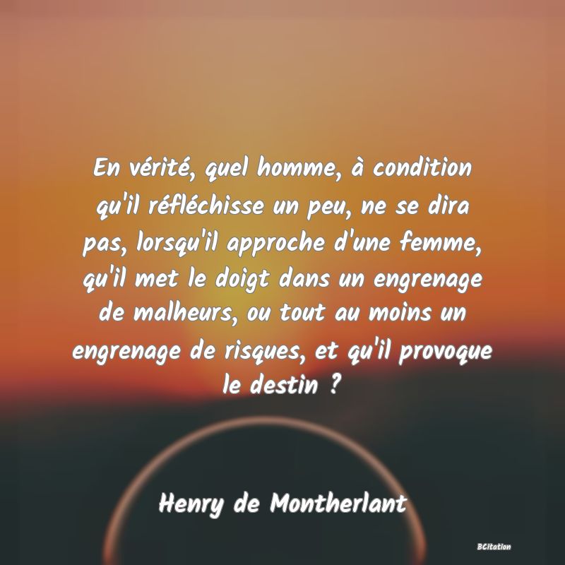 image de citation: En vérité, quel homme, à condition qu'il réfléchisse un peu, ne se dira pas, lorsqu'il approche d'une femme, qu'il met le doigt dans un engrenage de malheurs, ou tout au moins un engrenage de risques, et qu'il provoque le destin ?