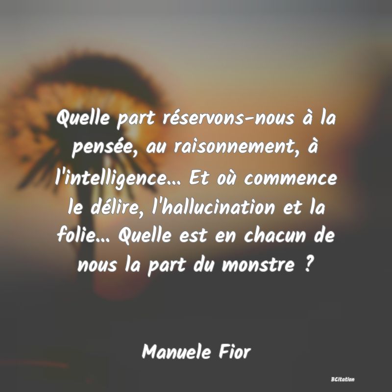 image de citation: Quelle part réservons-nous à la pensée, au raisonnement, à l'intelligence... Et où commence le délire, l'hallucination et la folie... Quelle est en chacun de nous la part du monstre ?