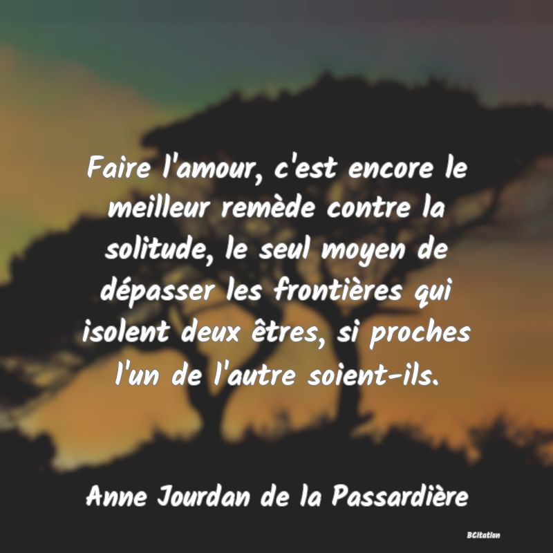 image de citation: Faire l'amour, c'est encore le meilleur remède contre la solitude, le seul moyen de dépasser les frontières qui isolent deux êtres, si proches l'un de l'autre soient-ils.