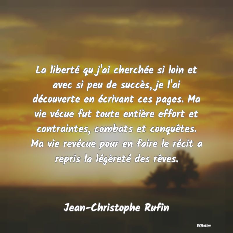 Belle Citation - La liberté qu j'ai cherchée si loin et avec si peu de succès, je l'ai découverte en écrivant ces pages. Ma vie vécue fut toute entière effort et contraintes, combats et conquêtes. Ma vie revécue pour en faire le récit a repris la légèreté des rêves. - Jean-Christophe Rufin