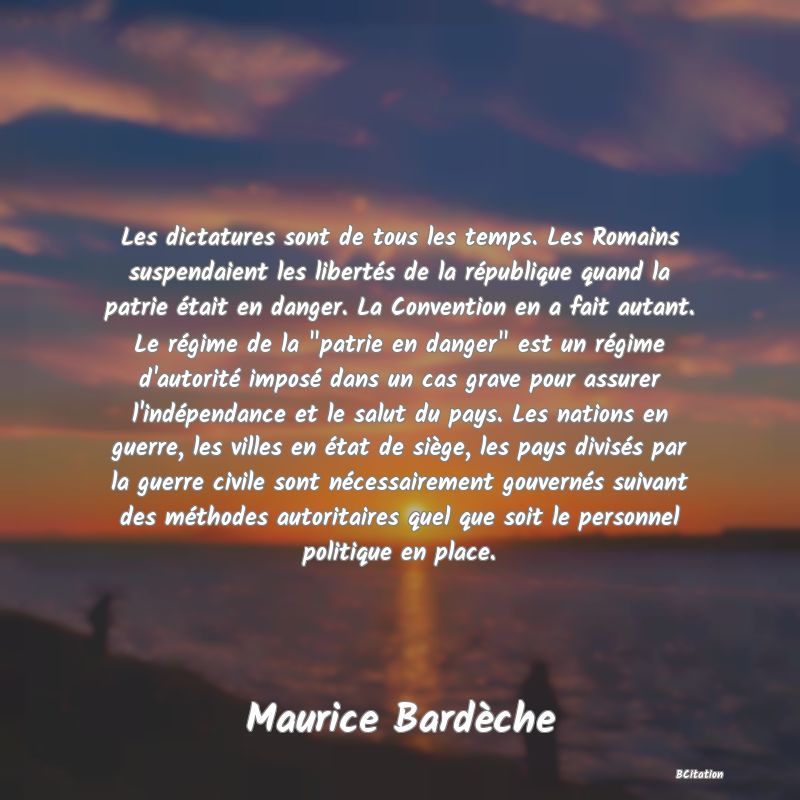 image de citation: Les dictatures sont de tous les temps. Les Romains suspendaient les libertés de la république quand la patrie était en danger. La Convention en a fait autant. Le régime de la  patrie en danger  est un régime d'autorité imposé dans un cas grave pour assurer l'indépendance et le salut du pays. Les nations en guerre, les villes en état de siège, les pays divisés par la guerre civile sont nécessairement gouvernés suivant des méthodes autoritaires quel que soit le personnel politique en place.