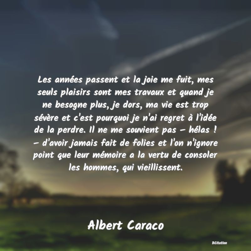 image de citation: Les années passent et la joie me fuit, mes seuls plaisirs sont mes travaux et quand je ne besogne plus, je dors, ma vie est trop sévère et c'est pourquoi je n'ai regret à l'idée de la perdre. Il ne me souvient pas – hélas ! – d'avoir jamais fait de folies et l'on n'ignore point que leur mémoire a la vertu de consoler les hommes, qui vieillissent.