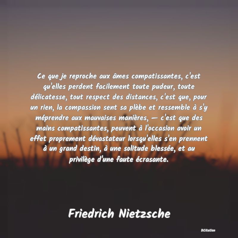 image de citation: Ce que je reproche aux âmes compatissantes, c'est qu'elles perdent facilement toute pudeur, toute délicatesse, tout respect des distances, c'est que, pour un rien, la compassion sent sa plèbe et ressemble à s'y méprendre aux mauvaises manières, — c'est que des mains compatissantes, peuvent à l'occasion avoir un effet proprement dévastateur lorsqu'elles s'en prennent à un grand destin, à une solitude blessée, et au privilège d'une faute écrasante.