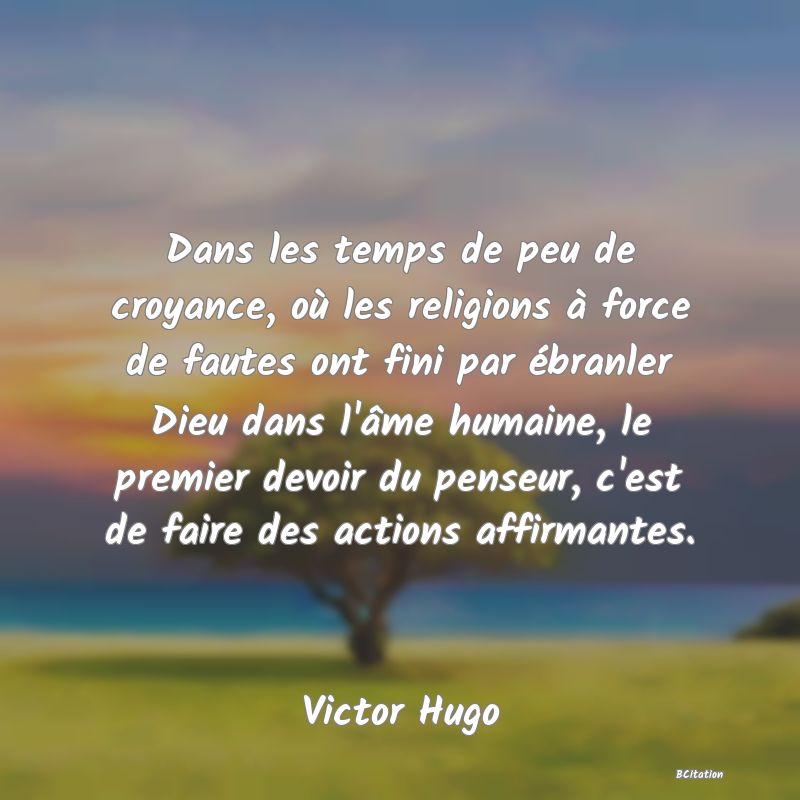 image de citation: Dans les temps de peu de croyance, où les religions à force de fautes ont fini par ébranler Dieu dans l'âme humaine, le premier devoir du penseur, c'est de faire des actions affirmantes.