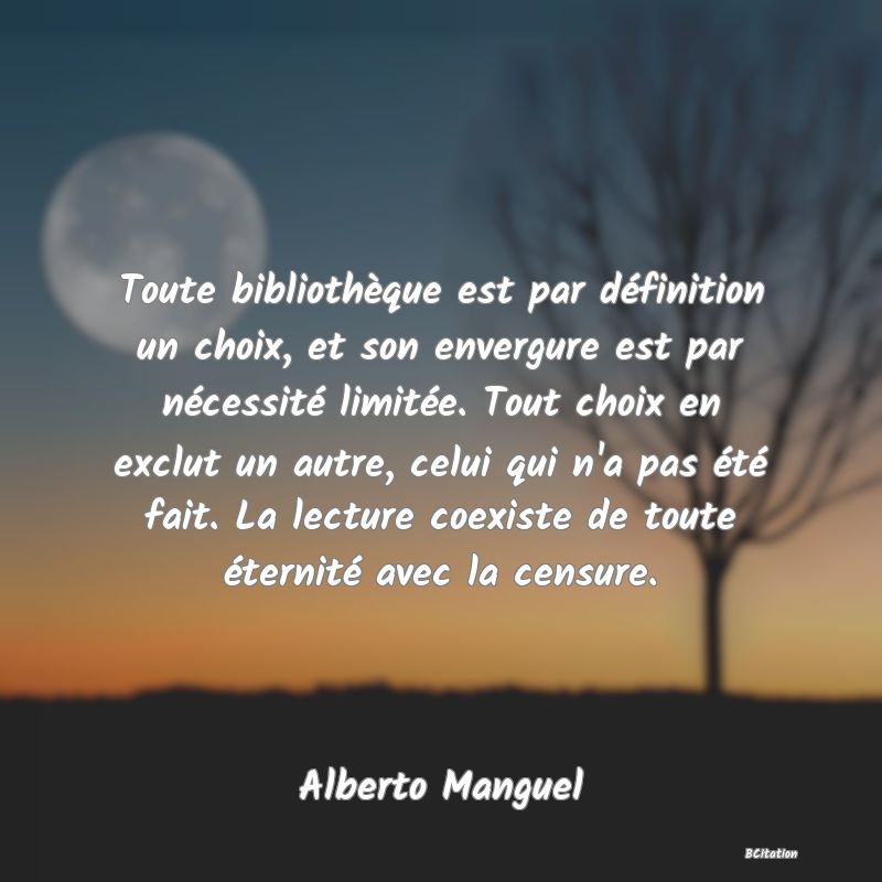 image de citation: Toute bibliothèque est par définition un choix, et son envergure est par nécessité limitée. Tout choix en exclut un autre, celui qui n'a pas été fait. La lecture coexiste de toute éternité avec la censure.