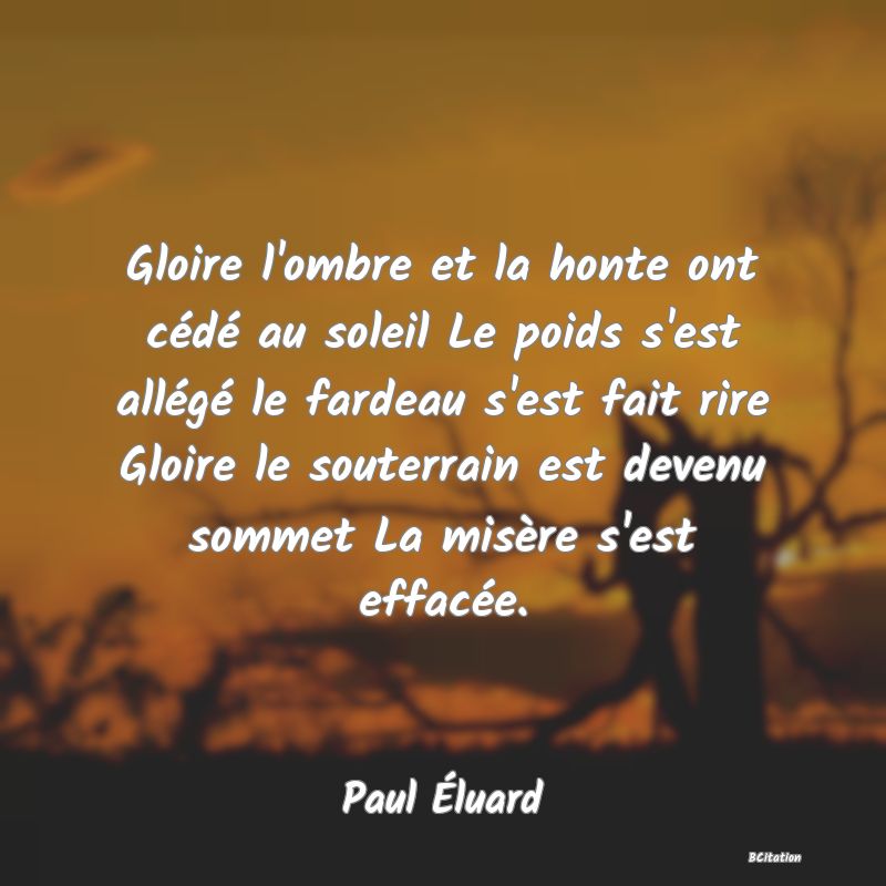 image de citation: Gloire l'ombre et la honte ont cédé au soleil Le poids s'est allégé le fardeau s'est fait rire Gloire le souterrain est devenu sommet La misère s'est effacée.