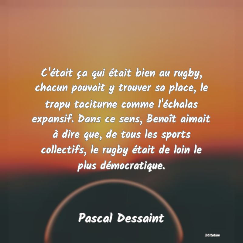 image de citation: C'était ça qui était bien au rugby, chacun pouvait y trouver sa place, le trapu taciturne comme l'échalas expansif. Dans ce sens, Benoît aimait à dire que, de tous les sports collectifs, le rugby était de loin le plus démocratique.