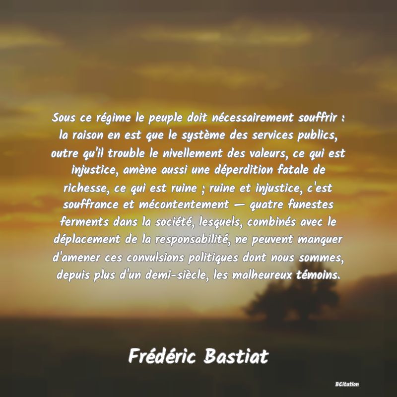 image de citation: Sous ce régime le peuple doit nécessairement souffrir : la raison en est que le système des services publics, outre qu'il trouble le nivellement des valeurs, ce qui est injustice, amène aussi une déperdition fatale de richesse, ce qui est ruine ; ruine et injustice, c'est souffrance et mécontentement — quatre funestes ferments dans la société, lesquels, combinés avec le déplacement de la responsabilité, ne peuvent manquer d'amener ces convulsions politiques dont nous sommes, depuis plus d'un demi-siècle, les malheureux témoins.