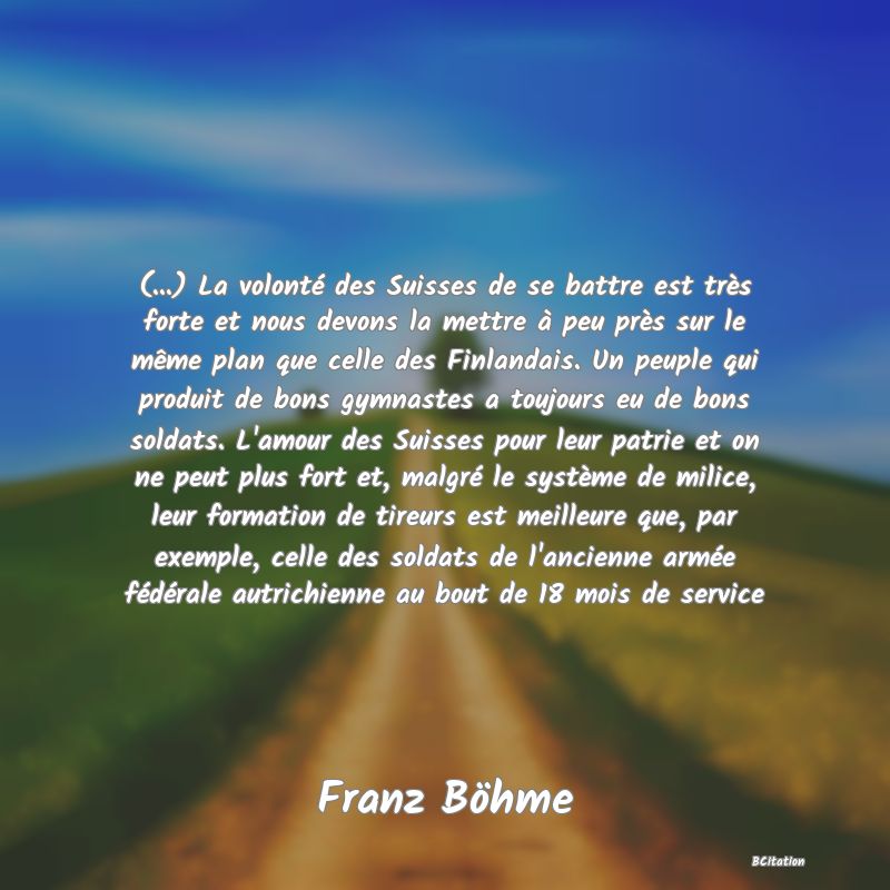 image de citation: (...) La volonté des Suisses de se battre est très forte et nous devons la mettre à peu près sur le même plan que celle des Finlandais. Un peuple qui produit de bons gymnastes a toujours eu de bons soldats. L'amour des Suisses pour leur patrie et on ne peut plus fort et, malgré le système de milice, leur formation de tireurs est meilleure que, par exemple, celle des soldats de l'ancienne armée fédérale autrichienne au bout de 18 mois de service