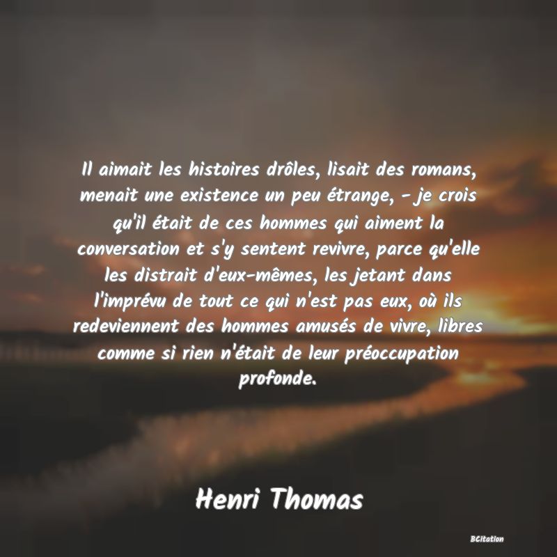 image de citation: Il aimait les histoires drôles, lisait des romans, menait une existence un peu étrange, - je crois qu'il était de ces hommes qui aiment la conversation et s'y sentent revivre, parce qu'elle les distrait d'eux-mêmes, les jetant dans l'imprévu de tout ce qui n'est pas eux, où ils redeviennent des hommes amusés de vivre, libres comme si rien n'était de leur préoccupation profonde.