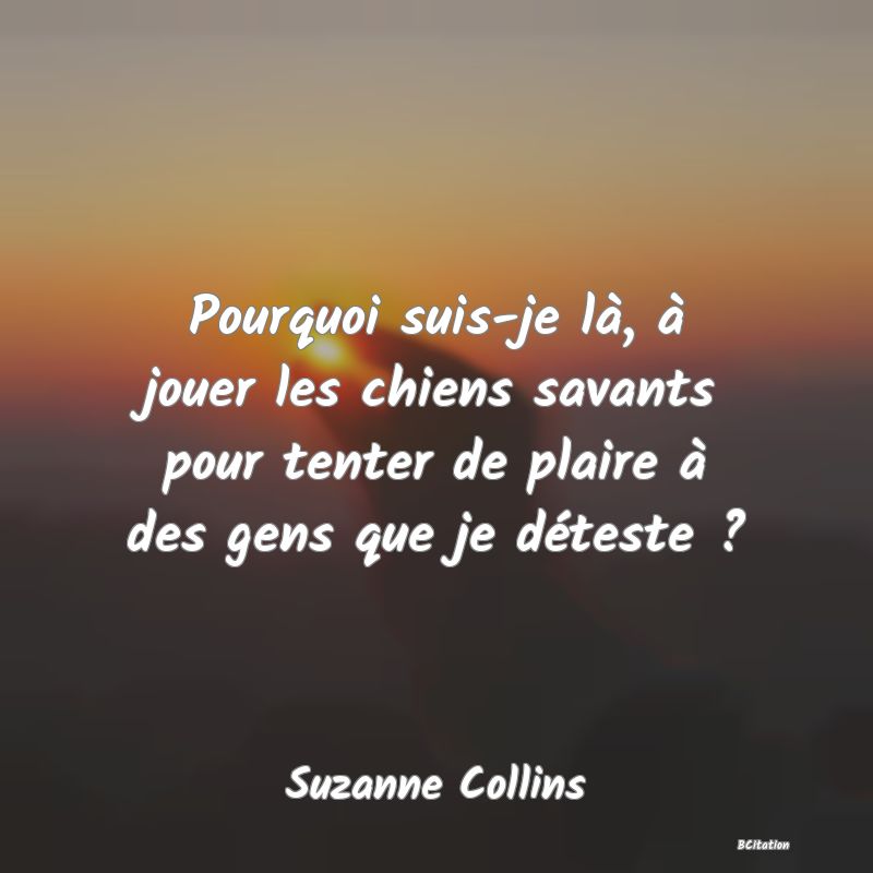 Belle Citation - Pourquoi suis-je là, à jouer les chiens savants pour tenter de plaire à des gens que je déteste ? - Suzanne Collins