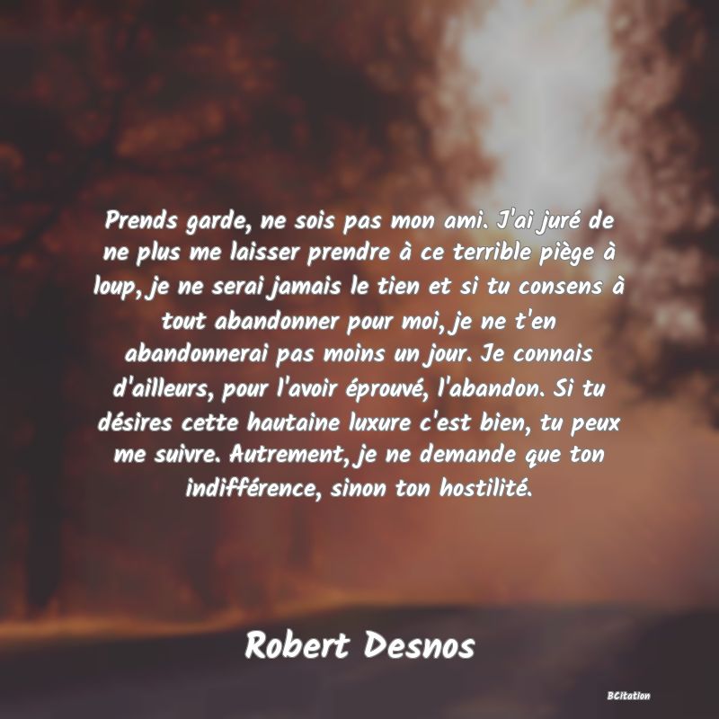Belle Citation - Prends garde, ne sois pas mon ami. J'ai juré de ne plus me laisser prendre à ce terrible piège à loup, je ne serai jamais le tien et si tu consens à tout abandonner pour moi, je ne t'en abandonnerai pas moins un jour. Je connais d'ailleurs, pour l'avoir éprouvé, l'abandon. Si tu désires cette hautaine luxure c'est bien, tu peux me suivre. Autrement, je ne demande que ton indifférence, sinon ton hostilité. - Robert Desnos