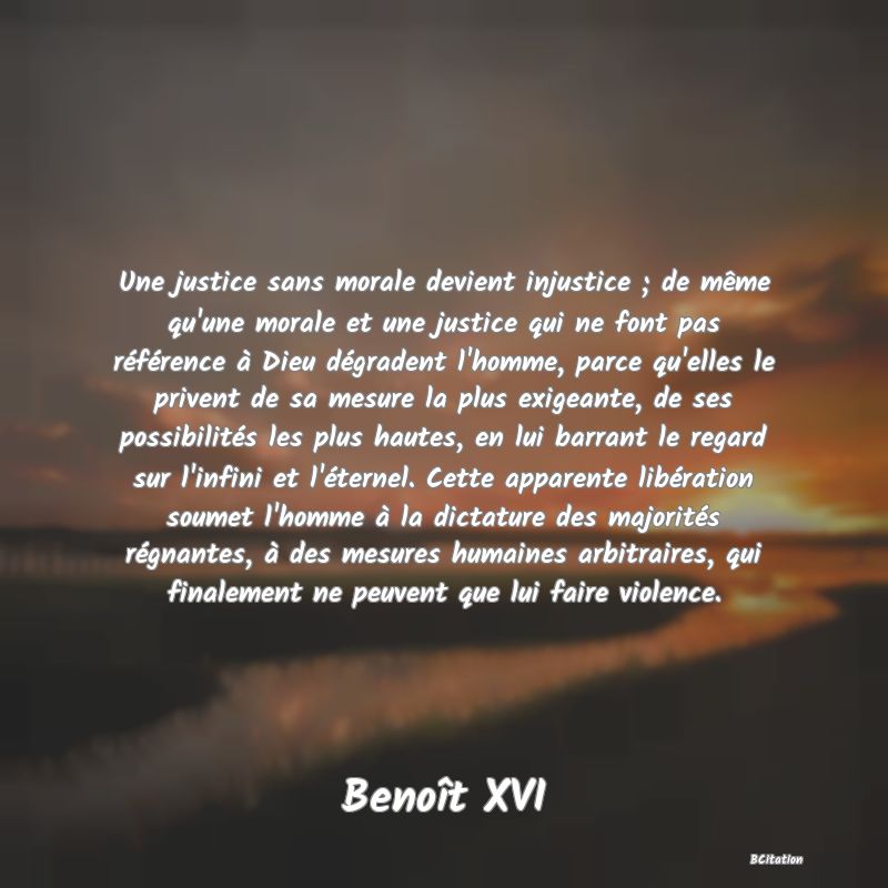 Belle Citation - Une justice sans morale devient injustice ; de même qu'une morale et une justice qui ne font pas référence à Dieu dégradent l'homme, parce qu'elles le privent de sa mesure la plus exigeante, de ses possibilités les plus hautes, en lui barrant le regard sur l'infini et l'éternel. Cette apparente libération soumet l'homme à la dictature des majorités régnantes, à des mesures humaines arbitraires, qui finalement ne peuvent que lui faire violence. - Benoît XVI