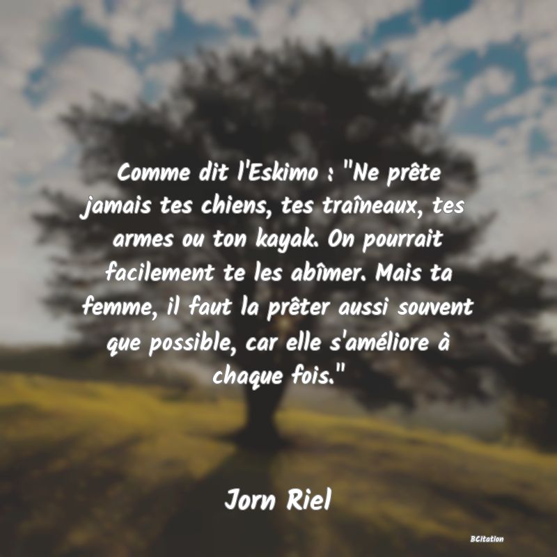 image de citation: Comme dit l'Eskimo :  Ne prête jamais tes chiens, tes traîneaux, tes armes ou ton kayak. On pourrait facilement te les abîmer. Mais ta femme, il faut la prêter aussi souvent que possible, car elle s'améliore à chaque fois. 