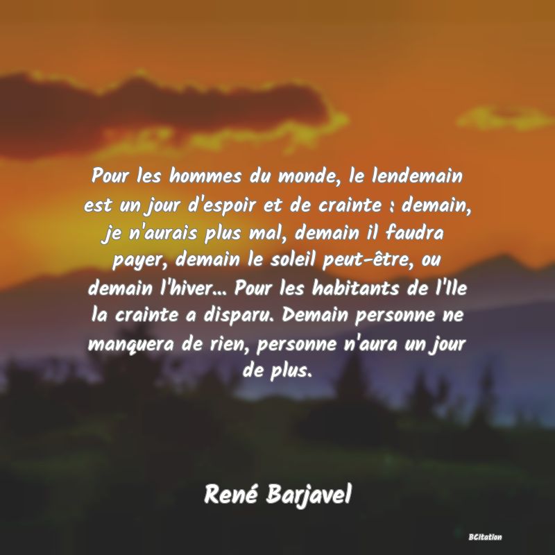 Belle Citation - Pour les hommes du monde, le lendemain est un jour d'espoir et de crainte : demain, je n'aurais plus mal, demain il faudra payer, demain le soleil peut-être, ou demain l'hiver... Pour les habitants de l'Ile la crainte a disparu. Demain personne ne manquera de rien, personne n'aura un jour de plus. - René Barjavel