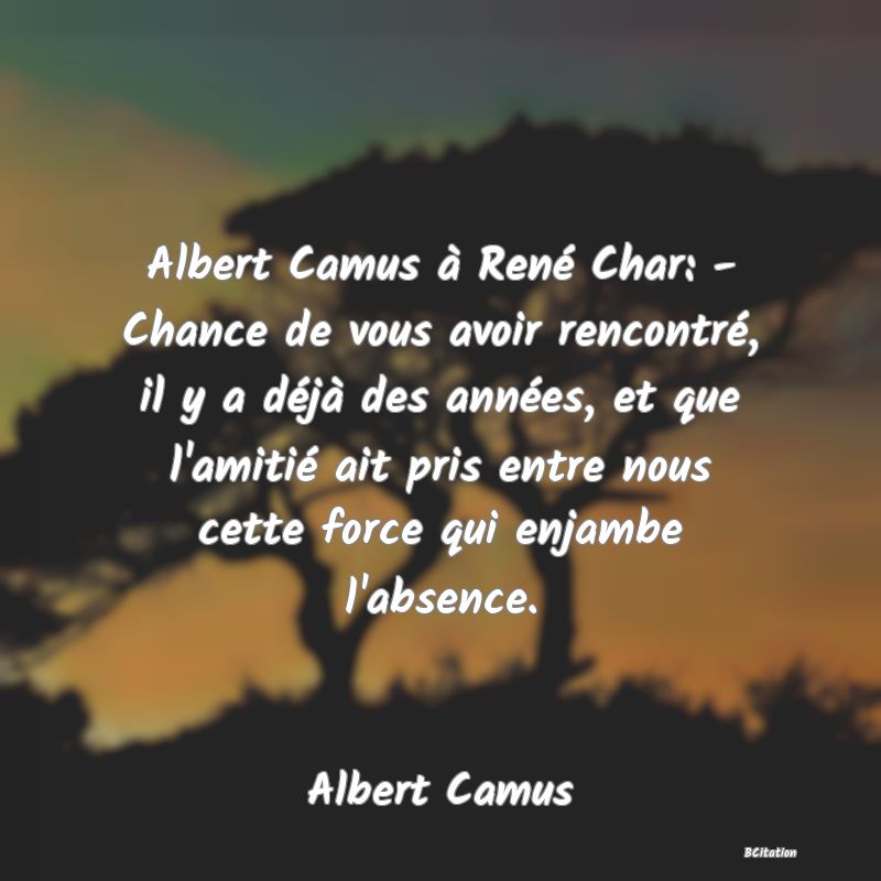 image de citation: Albert Camus à René Char: - Chance de vous avoir rencontré, il y a déjà des années, et que l'amitié ait pris entre nous cette force qui enjambe l'absence.