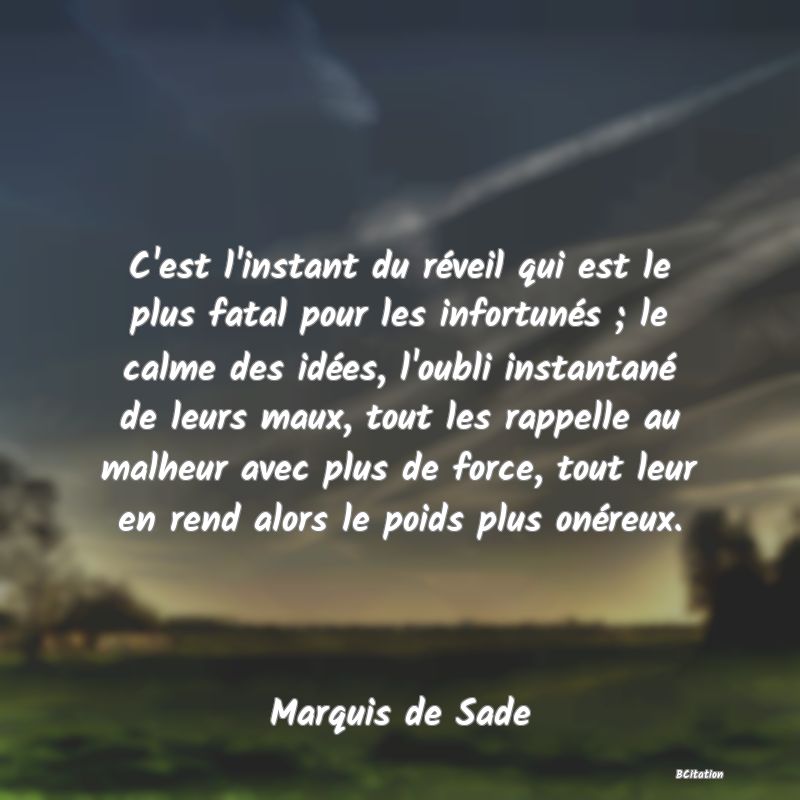 image de citation: C'est l'instant du réveil qui est le plus fatal pour les infortunés ; le calme des idées, l'oubli instantané de leurs maux, tout les rappelle au malheur avec plus de force, tout leur en rend alors le poids plus onéreux.