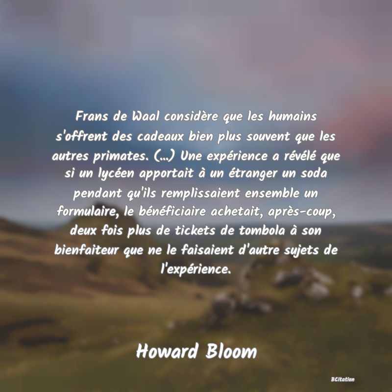 image de citation: Frans de Waal considère que les humains s'offrent des cadeaux bien plus souvent que les autres primates. (...) Une expérience a révélé que si un lycéen apportait à un étranger un soda pendant qu'ils remplissaient ensemble un formulaire, le bénéficiaire achetait, après-coup, deux fois plus de tickets de tombola à son bienfaiteur que ne le faisaient d'autre sujets de l'expérience.