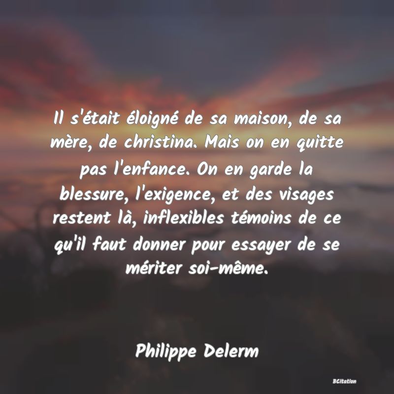 image de citation: Il s'était éloigné de sa maison, de sa mère, de christina. Mais on en quitte pas l'enfance. On en garde la blessure, l'exigence, et des visages restent là, inflexibles témoins de ce qu'il faut donner pour essayer de se mériter soi-même.