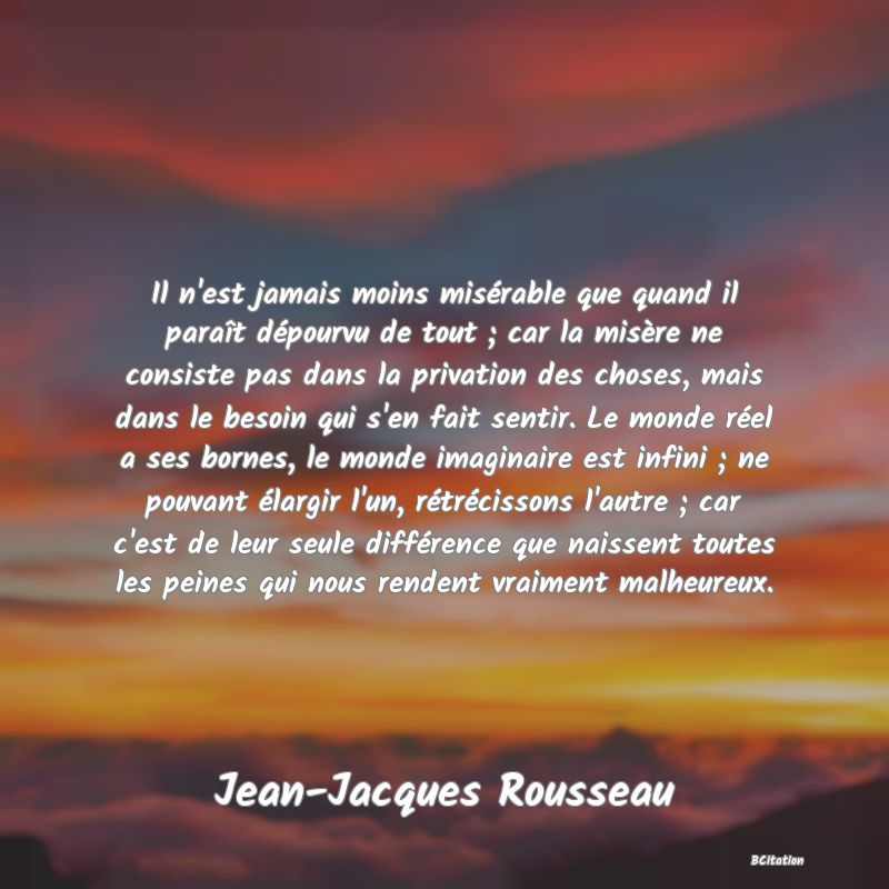 image de citation: Il n'est jamais moins misérable que quand il paraît dépourvu de tout ; car la misère ne consiste pas dans la privation des choses, mais dans le besoin qui s'en fait sentir. Le monde réel a ses bornes, le monde imaginaire est infini ; ne pouvant élargir l'un, rétrécissons l'autre ; car c'est de leur seule différence que naissent toutes les peines qui nous rendent vraiment malheureux.