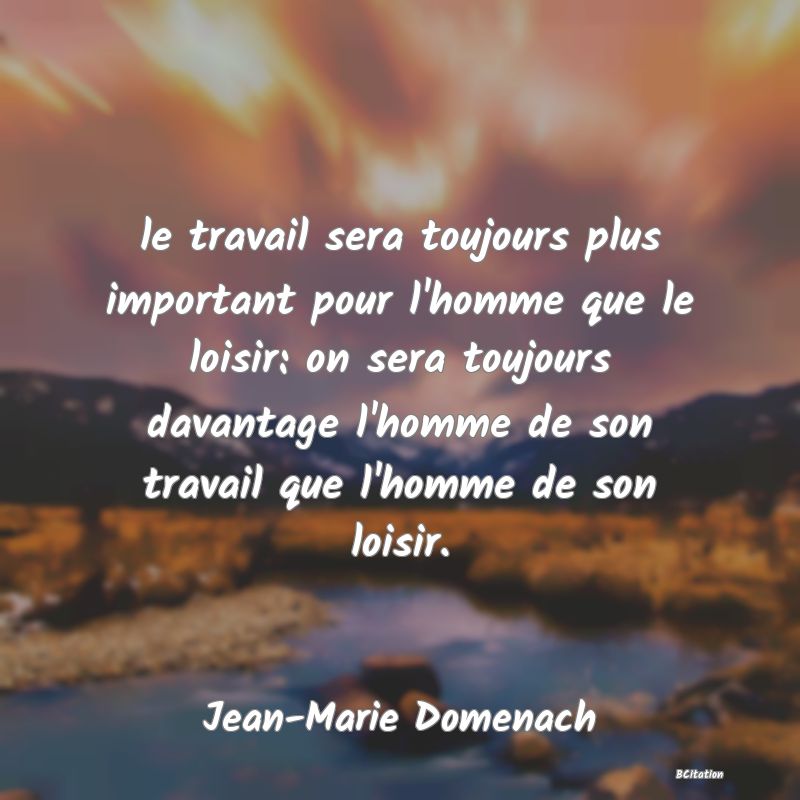 Belle Citation - le travail sera toujours plus important pour l'homme que le loisir: on sera toujours davantage l'homme de son travail que l'homme de son loisir. - Jean-Marie Domenach