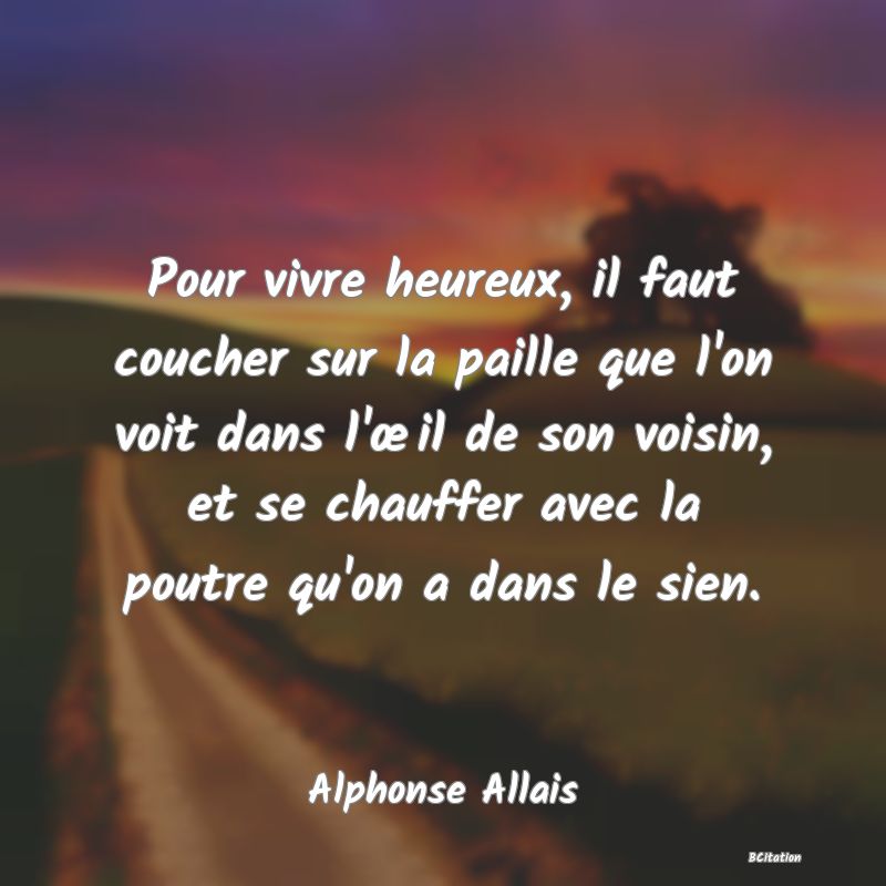 Belle Citation - Pour vivre heureux, il faut coucher sur la paille que l'on voit dans l'œil de son voisin, et se chauffer avec la poutre qu'on a dans le sien. - Alphonse Allais
