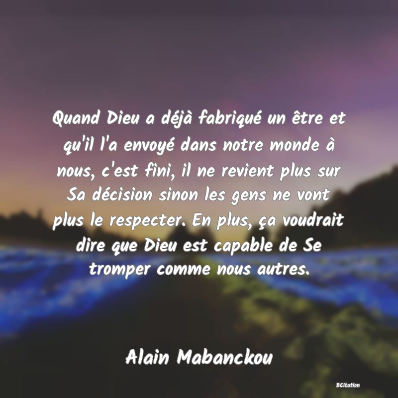 image de citation: Quand Dieu a déjà fabriqué un être et qu'il l'a envoyé dans notre monde à nous, c'est fini, il ne revient plus sur Sa décision sinon les gens ne vont plus le respecter. En plus, ça voudrait dire que Dieu est capable de Se tromper comme nous autres.