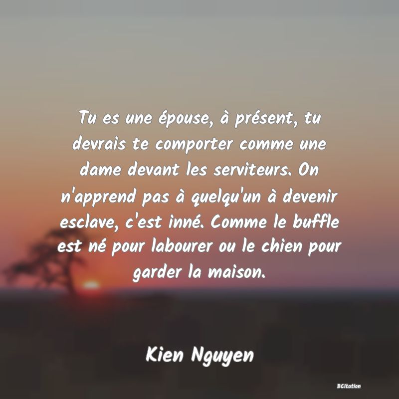 image de citation: Tu es une épouse, à présent, tu devrais te comporter comme une dame devant les serviteurs. On n'apprend pas à quelqu'un à devenir esclave, c'est inné. Comme le buffle est né pour labourer ou le chien pour garder la maison.