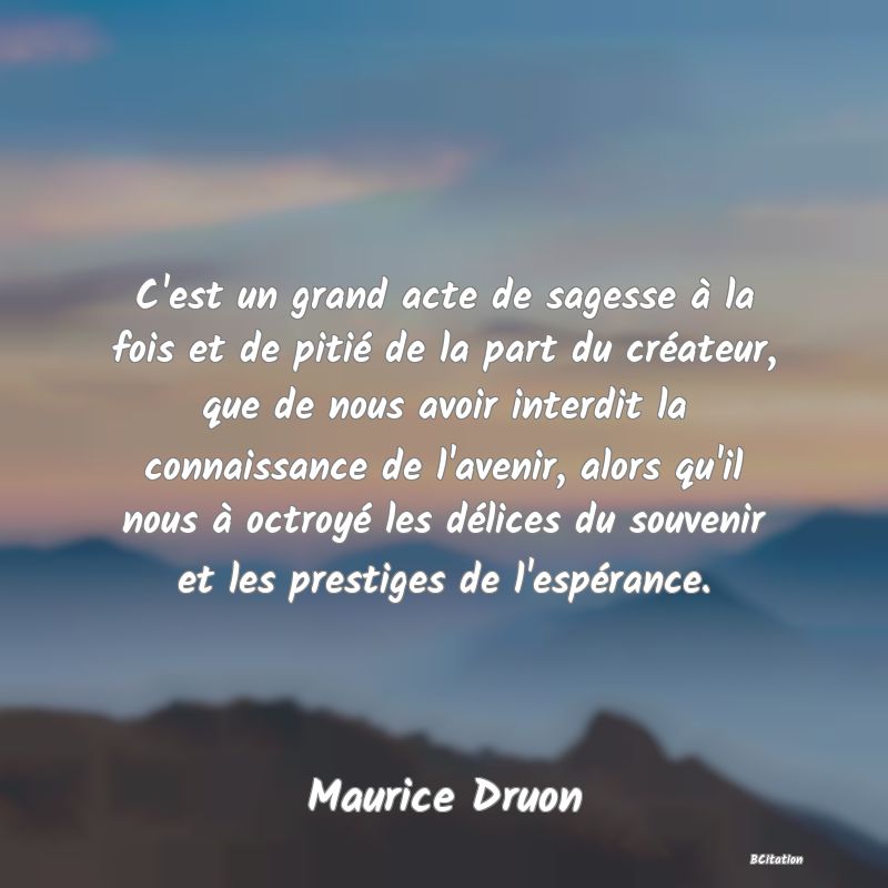 image de citation: C'est un grand acte de sagesse à la fois et de pitié de la part du créateur, que de nous avoir interdit la connaissance de l'avenir, alors qu'il nous à octroyé les délices du souvenir et les prestiges de l'espérance.