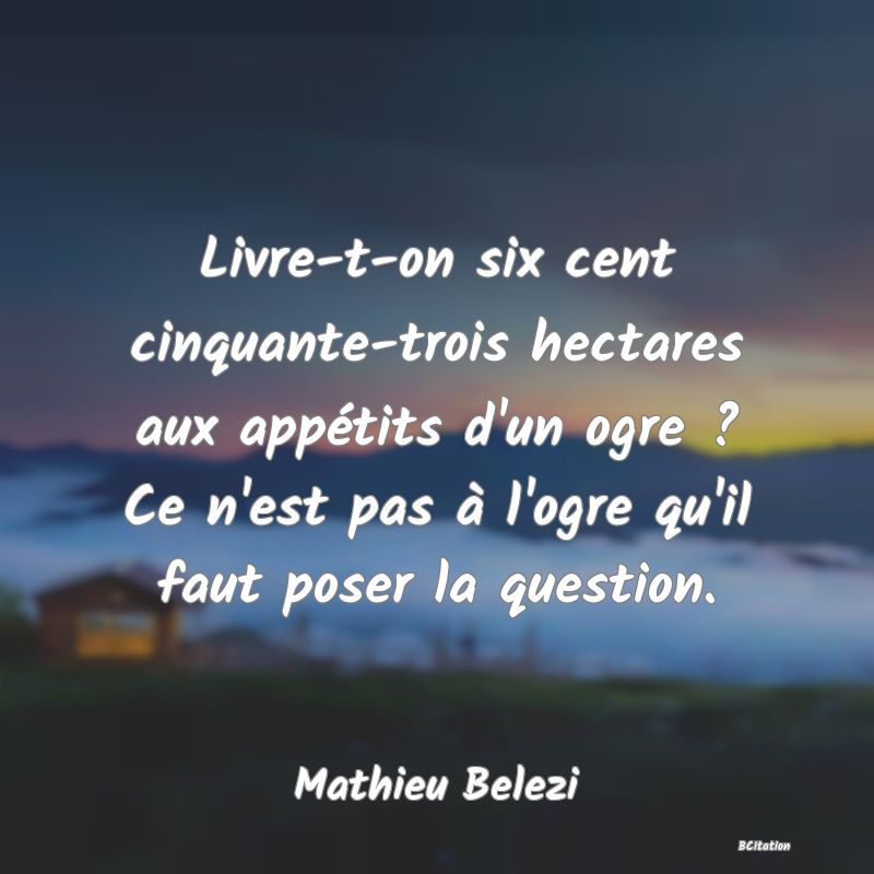 image de citation: Livre-t-on six cent cinquante-trois hectares aux appétits d'un ogre ? Ce n'est pas à l'ogre qu'il faut poser la question.