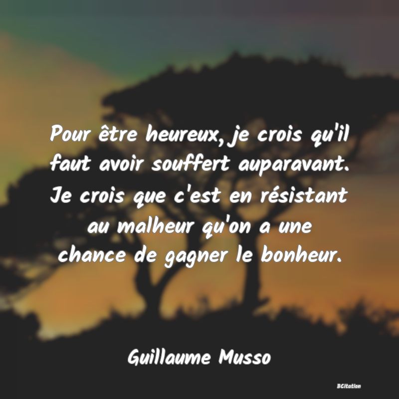 image de citation: Pour être heureux, je crois qu'il faut avoir souffert auparavant. Je crois que c'est en résistant au malheur qu'on a une chance de gagner le bonheur.