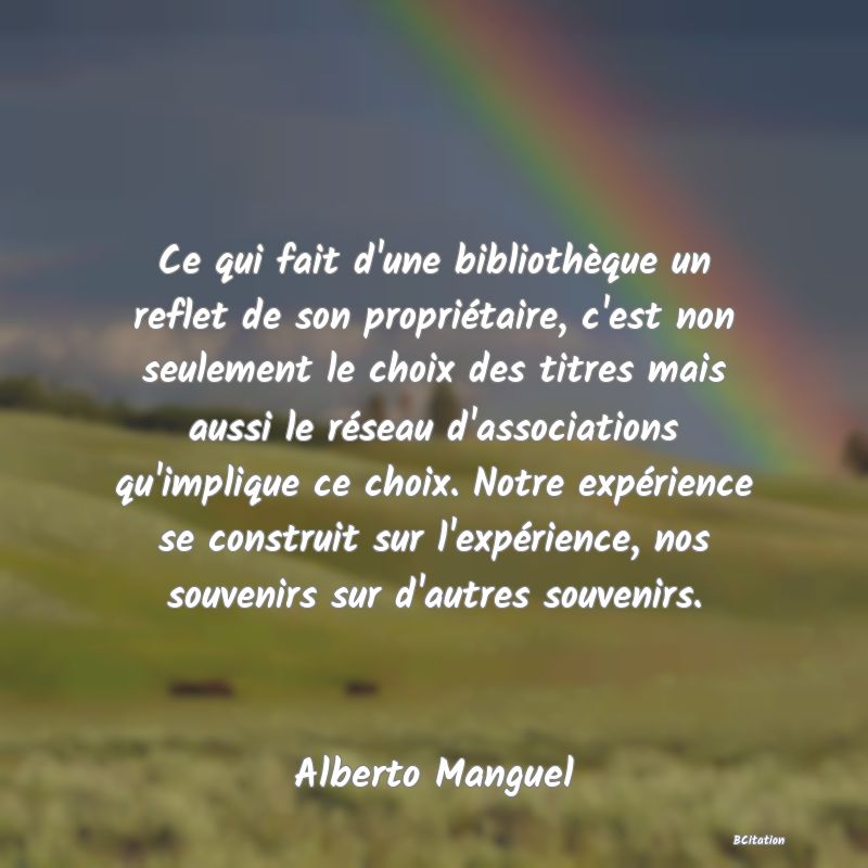 image de citation: Ce qui fait d'une bibliothèque un reflet de son propriétaire, c'est non seulement le choix des titres mais aussi le réseau d'associations qu'implique ce choix. Notre expérience se construit sur l'expérience, nos souvenirs sur d'autres souvenirs.