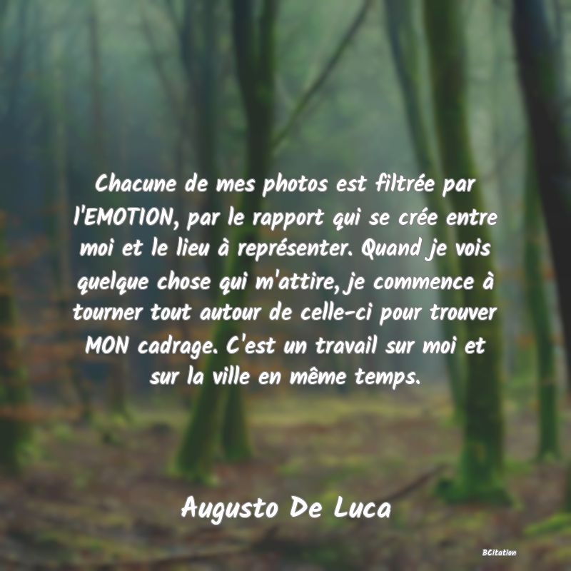 image de citation: Chacune de mes photos est filtrée par l'EMOTION, par le rapport qui se crée entre moi et le lieu à représenter. Quand je vois quelque chose qui m'attire, je commence à tourner tout autour de celle-ci pour trouver MON cadrage. C'est un travail sur moi et sur la ville en même temps.