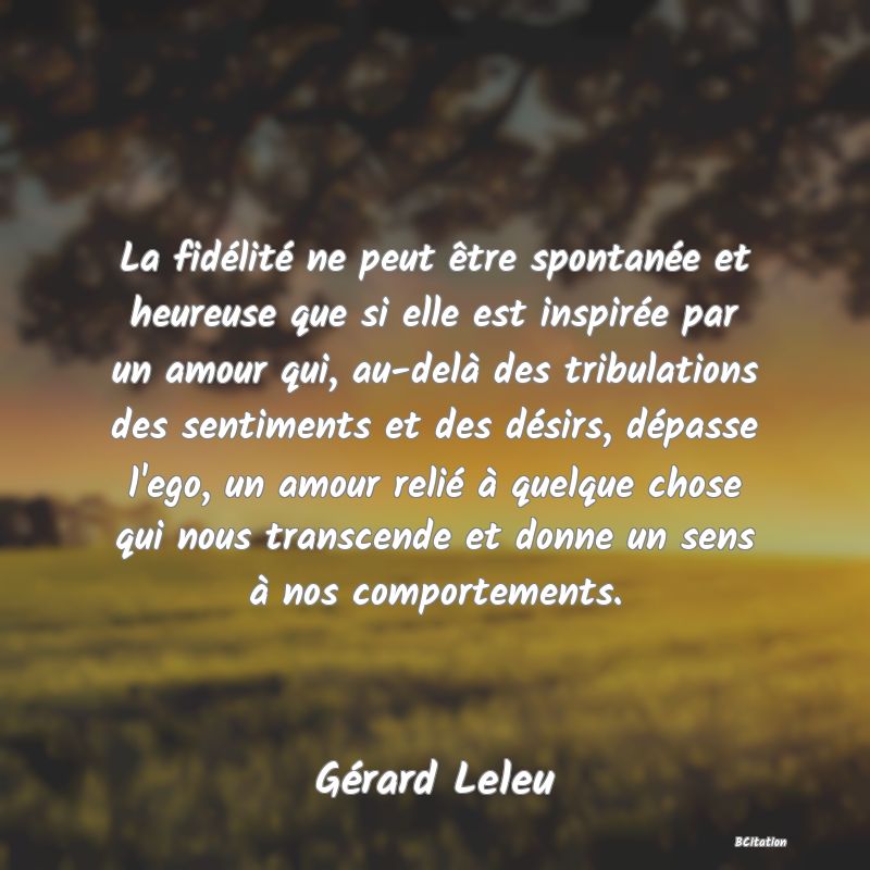 image de citation: La fidélité ne peut être spontanée et heureuse que si elle est inspirée par un amour qui, au-delà des tribulations des sentiments et des désirs, dépasse l'ego, un amour relié à quelque chose qui nous transcende et donne un sens à nos comportements.