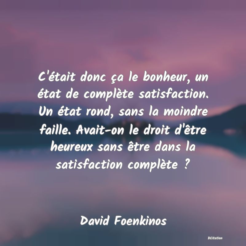 image de citation: C'était donc ça le bonheur, un état de complète satisfaction. Un état rond, sans la moindre faille. Avait-on le droit d'être heureux sans être dans la satisfaction complète ?