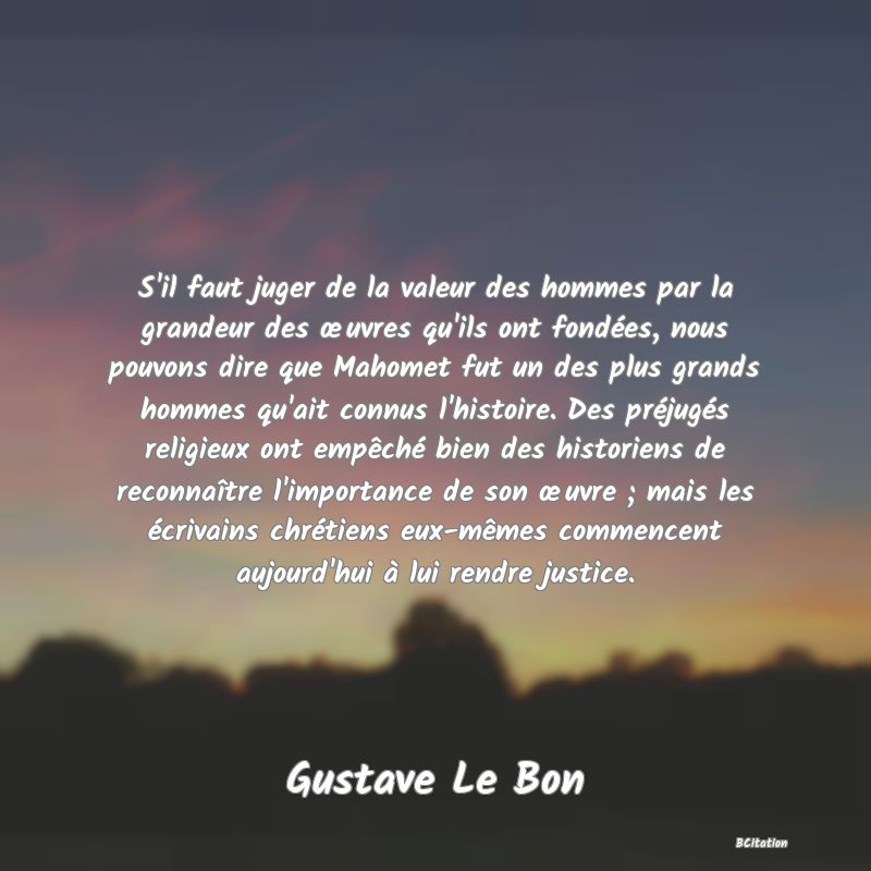 image de citation: S'il faut juger de la valeur des hommes par la grandeur des œuvres qu'ils ont fondées, nous pouvons dire que Mahomet fut un des plus grands hommes qu'ait connus l'histoire. Des préjugés religieux ont empêché bien des historiens de reconnaître l'importance de son œuvre ; mais les écrivains chrétiens eux-mêmes commencent aujourd'hui à lui rendre justice.