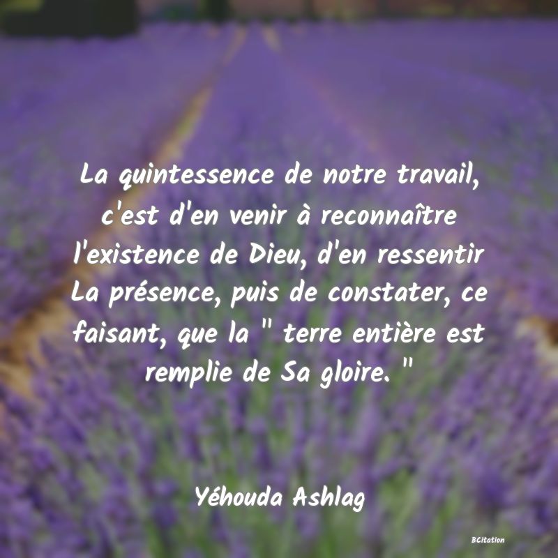 image de citation: La quintessence de notre travail, c'est d'en venir à reconnaître l'existence de Dieu, d'en ressentir La présence, puis de constater, ce faisant, que la   terre entière est remplie de Sa gloire.  