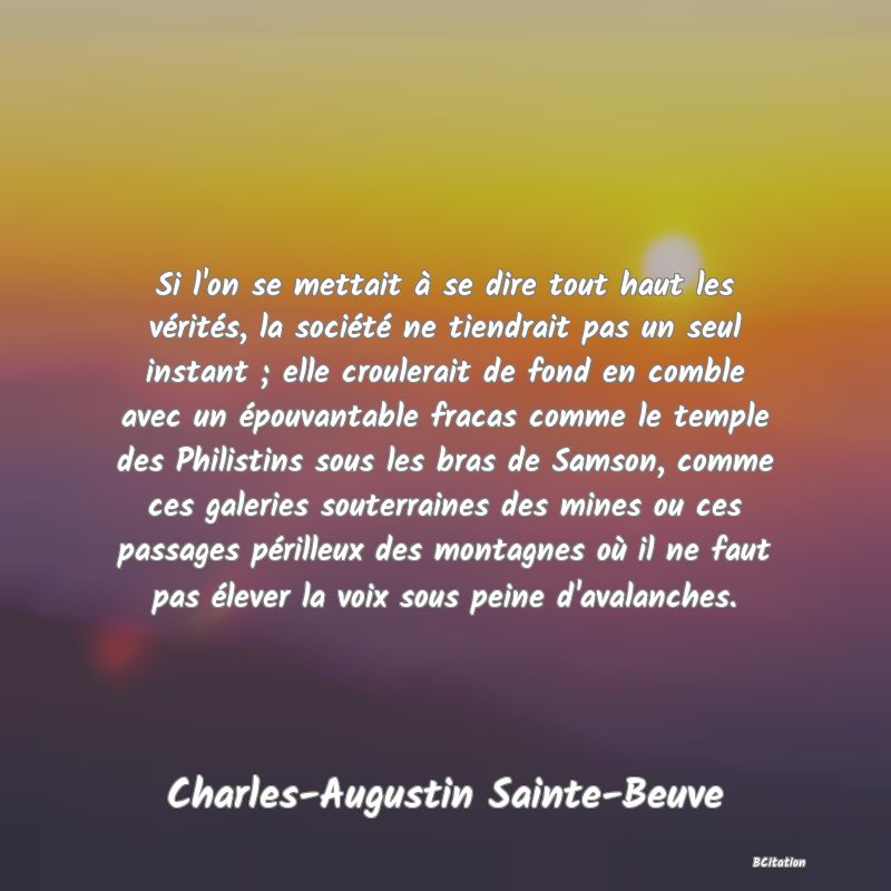 Belle Citation - Si l'on se mettait à se dire tout haut les vérités, la société ne tiendrait pas un seul instant ; elle croulerait de fond en comble avec un épouvantable fracas comme le temple des Philistins sous les bras de Samson, comme ces galeries souterraines des mines ou ces passages périlleux des montagnes où il ne faut pas élever la voix sous peine d'avalanches. - Charles-Augustin Sainte-Beuve