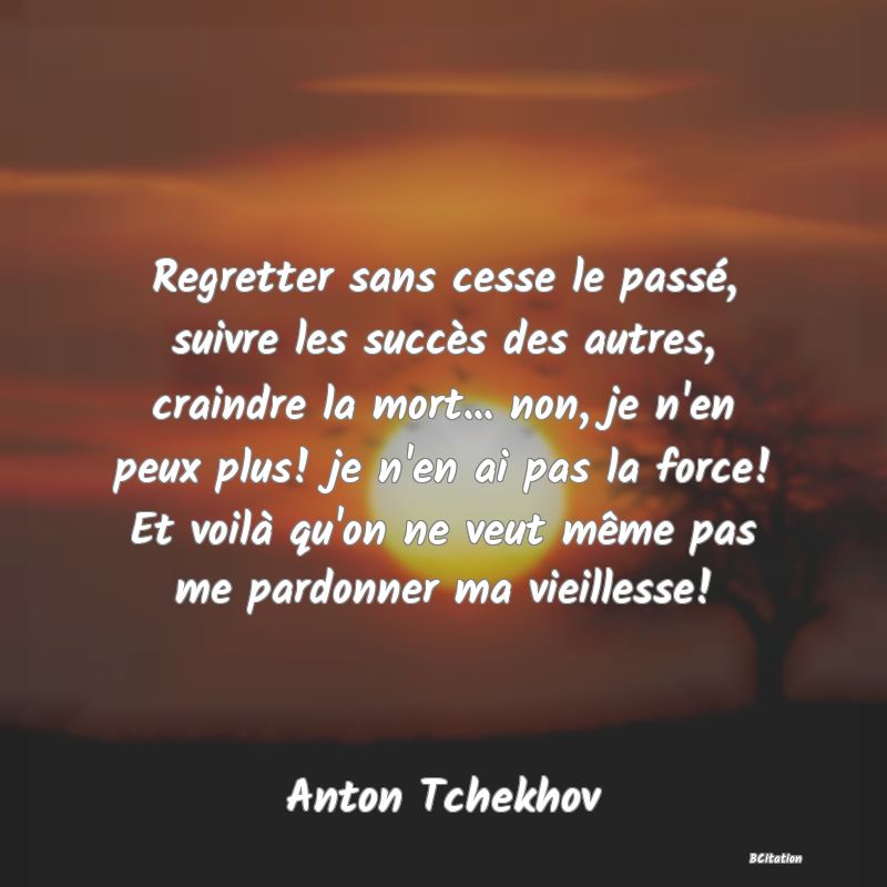 Belle Citation - Regretter sans cesse le passé, suivre les succès des autres, craindre la mort... non, je n'en peux plus! je n'en ai pas la force! Et voilà qu'on ne veut même pas me pardonner ma vieillesse! - Anton Tchekhov