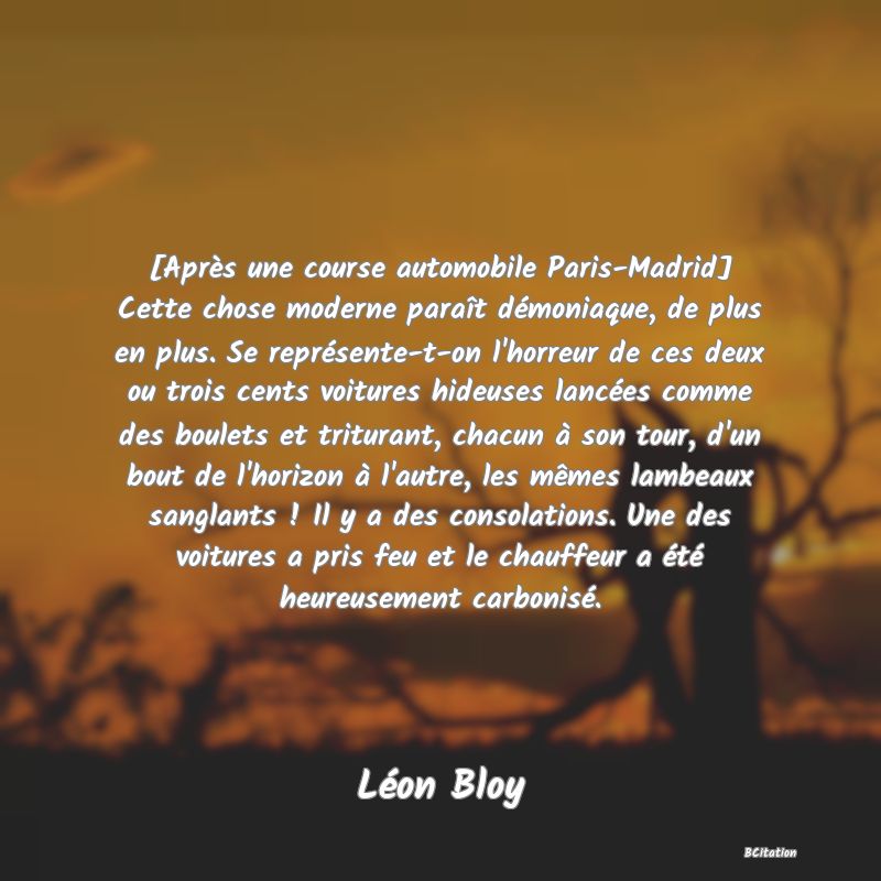 image de citation: [Après une course automobile Paris-Madrid] Cette chose moderne paraît démoniaque, de plus en plus. Se représente-t-on l'horreur de ces deux ou trois cents voitures hideuses lancées comme des boulets et triturant, chacun à son tour, d'un bout de l'horizon à l'autre, les mêmes lambeaux sanglants ! Il y a des consolations. Une des voitures a pris feu et le chauffeur a été heureusement carbonisé.